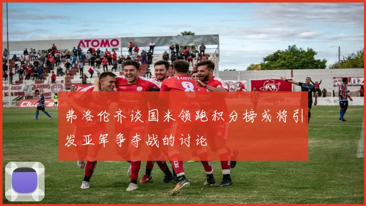 弗洛伦齐谈国米领跑积分榜或将引发亚军争夺战的讨论