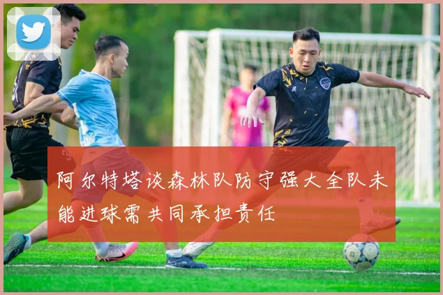 阿尔特塔谈森林队防守强大全队未能进球需共同承担责任