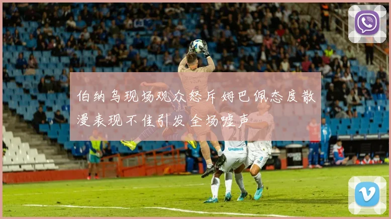 伯纳乌现场观众怒斥姆巴佩态度散漫表现不佳引发全场嘘声
