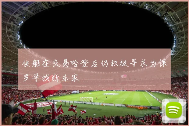 快船在交易哈登后仍积极寻求为保罗寻找新东家