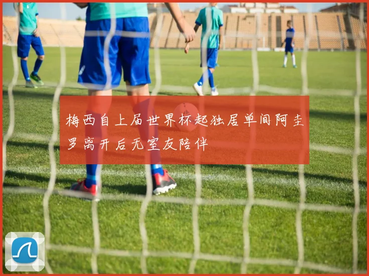 梅西自上届世界杯起独居单间阿圭罗离开后无室友陪伴