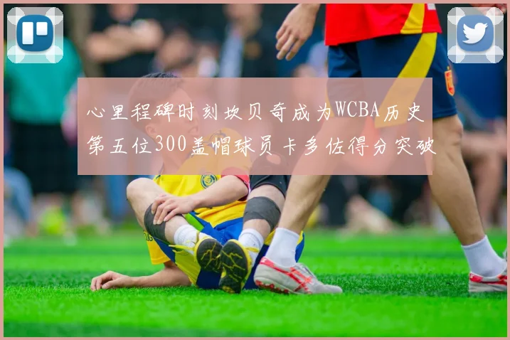 心里程碑时刻坎贝奇成为WCBA历史第五位300盖帽球员卡多佐得分突破1000大关
