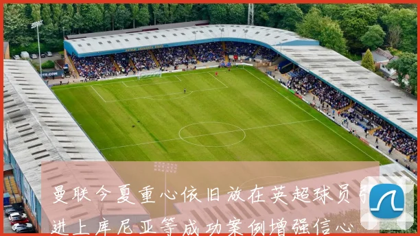 曼联今夏重心依旧放在英超球员引进上库尼亚等成功案例增强信心