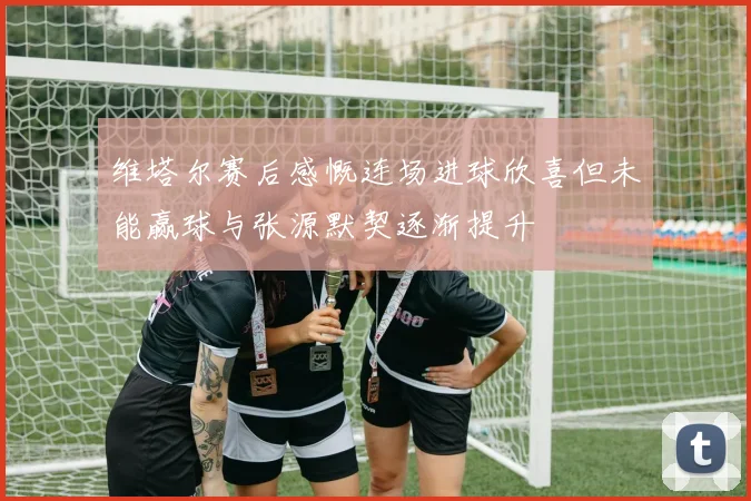 维塔尔赛后感慨连场进球欣喜但未能赢球与张源默契逐渐提升