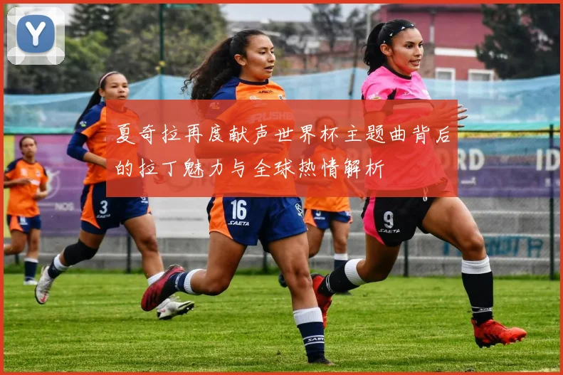 夏奇拉再度献声世界杯主题曲背后的拉丁魅力与全球热情解析