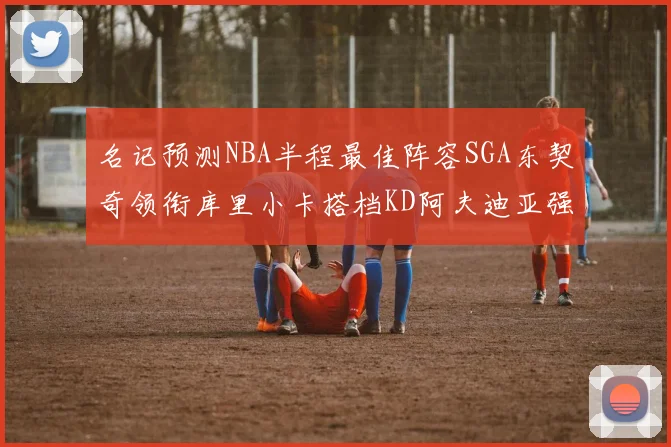 名记预测NBA半程最佳阵容SGA东契奇领衔库里小卡搭档KD阿夫迪亚强势入选