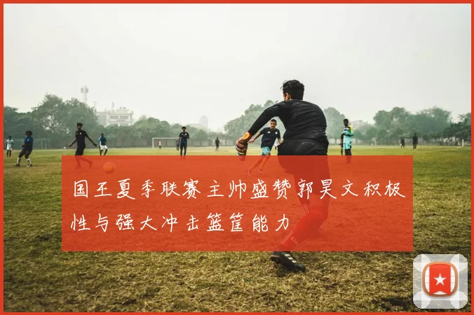 国王夏季联赛主帅盛赞郭昊文积极性与强大冲击篮筐能力