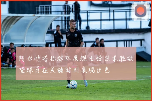 阿尔特塔称球队展现出强烈求胜欲望球员在关键时刻表现出色