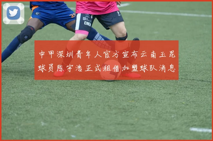 中甲深圳青年人官方宣布云南玉昆球员陈宇浩正式租借加盟球队消息
