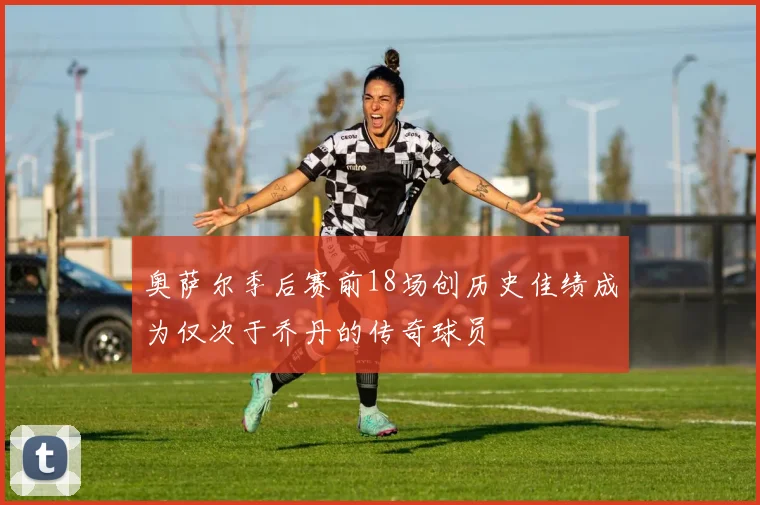 奥萨尔季后赛前18场创历史佳绩成为仅次于乔丹的传奇球员