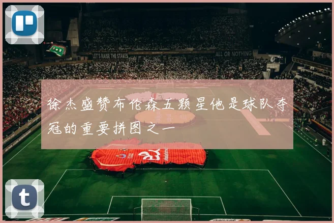 徐杰盛赞布伦森五颗星他是球队夺冠的重要拼图之一