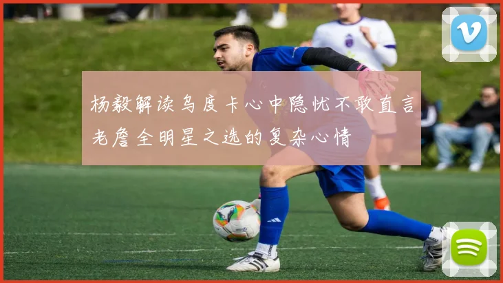 杨毅解读乌度卡心中隐忧不敢直言老詹全明星之选的复杂心情