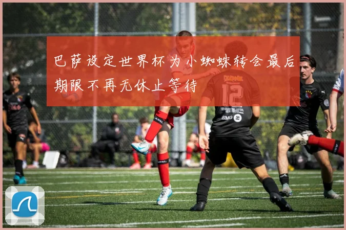 巴萨设定世界杯为小蜘蛛转会最后期限不再无休止等待