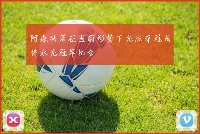阿森纳若在当前形势下无法夺冠或将永无冠军机会