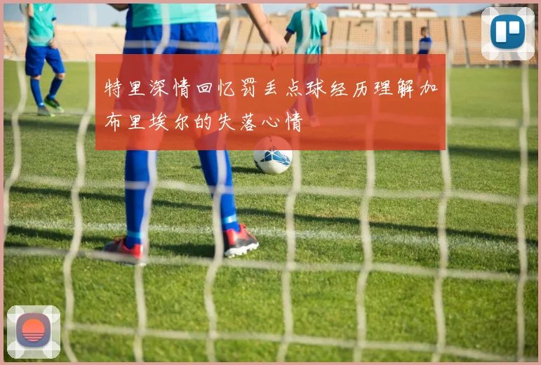 特里深情回忆罚丢点球经历理解加布里埃尔的失落心情