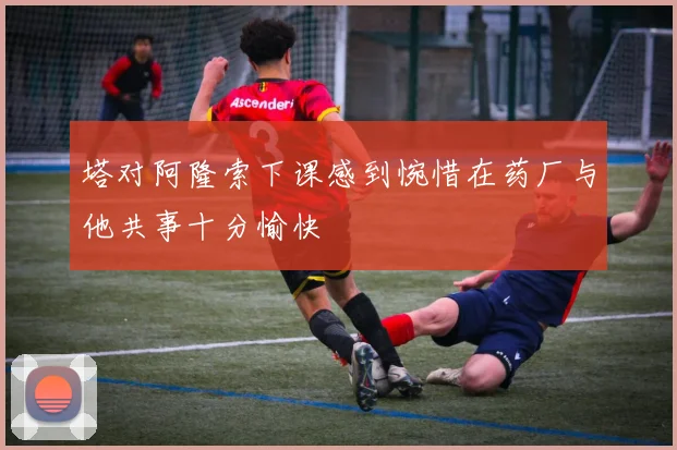 塔对阿隆索下课感到惋惜在药厂与他共事十分愉快