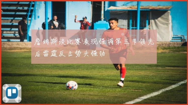 詹姆斯谈比赛表现强调第三节领先后雷霆反击势头强劲