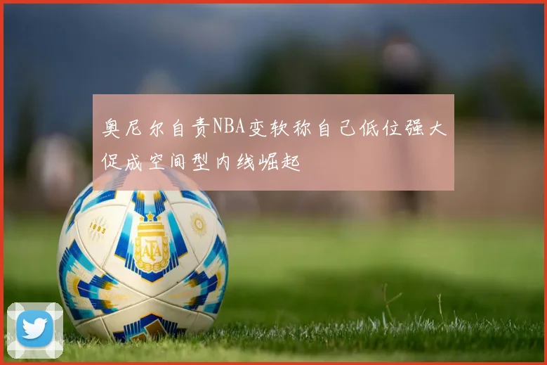奥尼尔自责NBA变软称自己低位强大促成空间型内线崛起