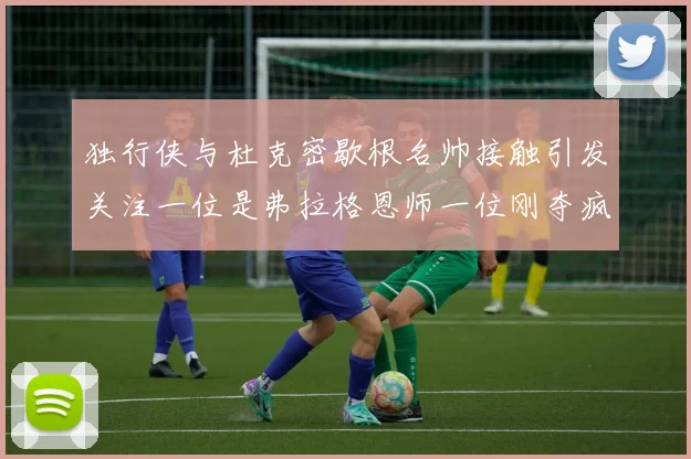 独行侠与杜克密歇根名帅接触引发关注一位是弗拉格恩师一位刚夺疯三