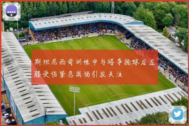 斯坦尼西奇训练中与塔争抢球后左膝受伤紧急离场引发关注
