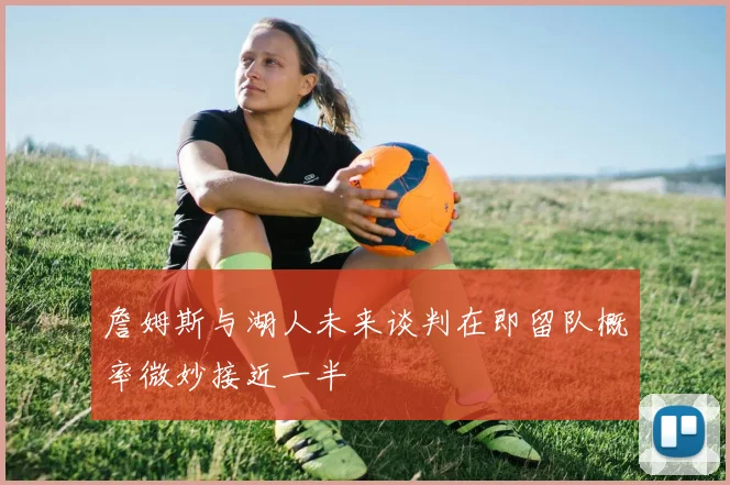 詹姆斯与湖人未来谈判在即留队概率微妙接近一半